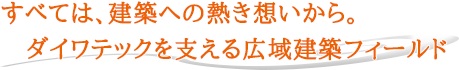 すべては、建築への熱き想いから。ダイワテックを支える広域建築フィールド